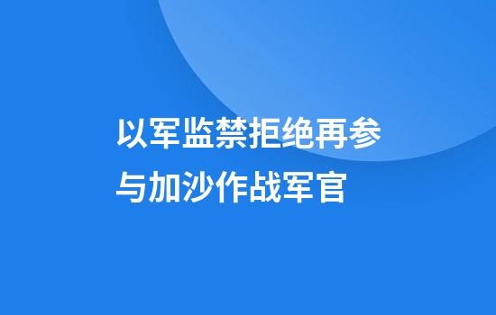 以军监禁拒绝再参与加沙作战军官