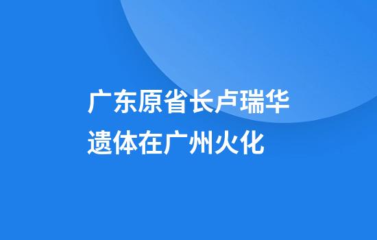 广东原省长卢瑞华遗体在广州火化