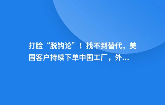 打脸“脱钩论”!找不到替代,美国客户持续下单中国工厂,外贸订单逆势增长