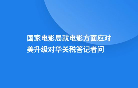 国家电影局就电影方面应对美升级对华关税答记者问