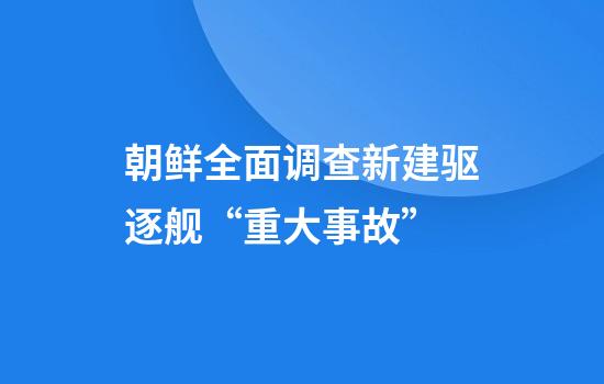 朝鲜全面调查新建驱逐舰“重大事故”