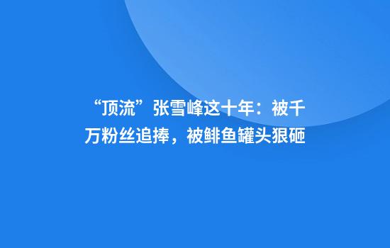 “顶流”张雪峰这十年：被千万粉丝追捧，被鲱鱼罐头狠砸