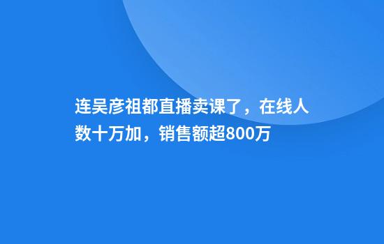 连吴彦祖都直播卖课了，在线人数十万加，销售额超800万