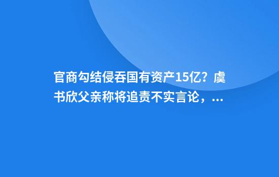 官商勾结侵吞国有资产15亿？虞书欣父亲称将追责不实言论，新余钢铁集团最新回应