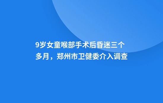 9岁女童喉部手术后昏迷三个多月，郑州市卫健委介入调查