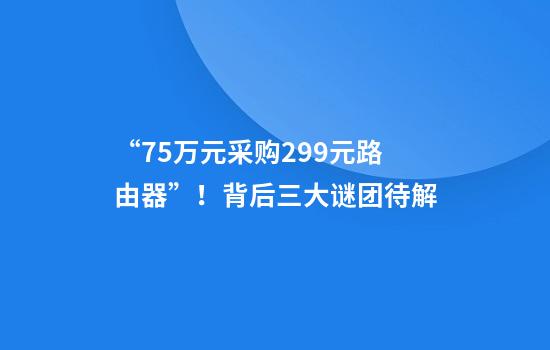 “75万元采购299元路由器”！背后三大谜团待解