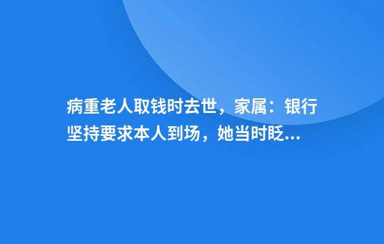 病重老人取钱时去世，家属：银行坚持要求本人到场，她当时眨眼都费劲