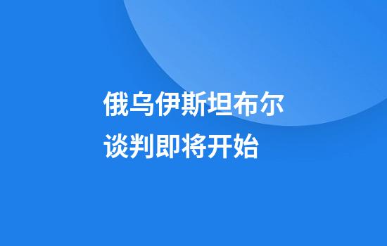 俄乌伊斯坦布尔谈判即将开始