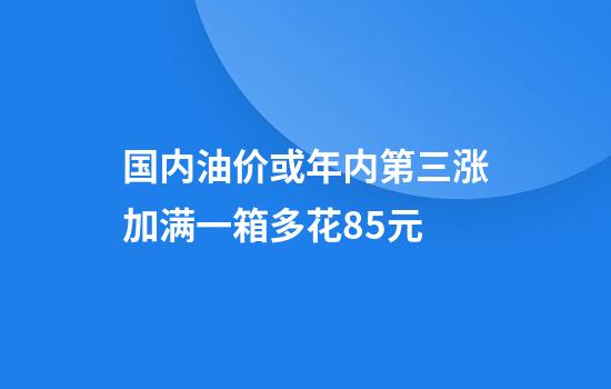 国内油价或年内第三涨加满一箱多花8.5元
