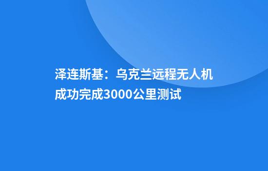 泽连斯基:乌克兰远程无人机成功完成3000公里测试