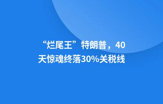 “烂尾王”特朗普，40天惊魂终落30%关税线