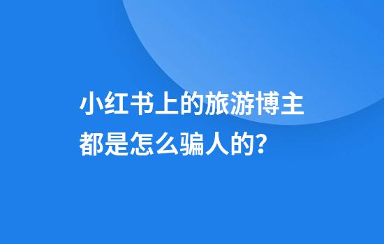 小红书上的旅游博主都是怎么骗人的？