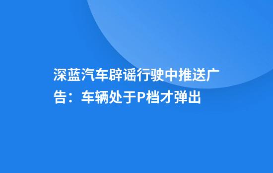 深蓝汽车辟谣行驶中推送广告：车辆处于P档才弹出