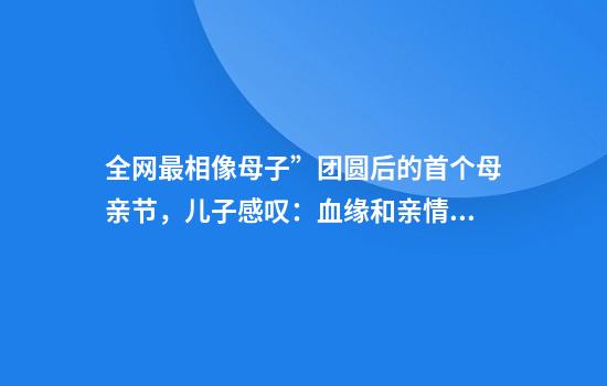 全网最相像母子”团圆后的首个母亲节，儿子感叹：血缘和亲情很神奇！