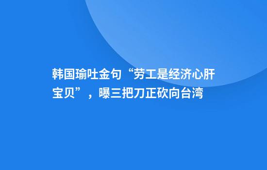 韩国瑜吐金句“劳工是经济心肝宝贝”，曝三把刀正砍向台湾