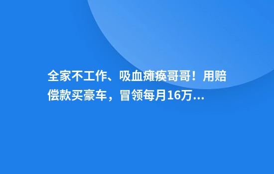 全家不工作、吸血瘫痪哥哥！用赔偿款买豪车，冒领每月1.6万元工伤金，哥哥惨死破屋
