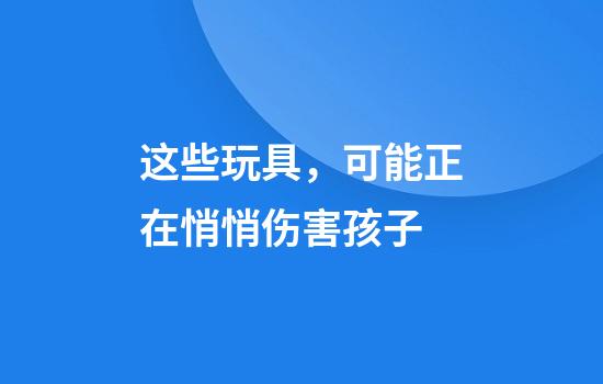 这些玩具，可能正在悄悄伤害孩子