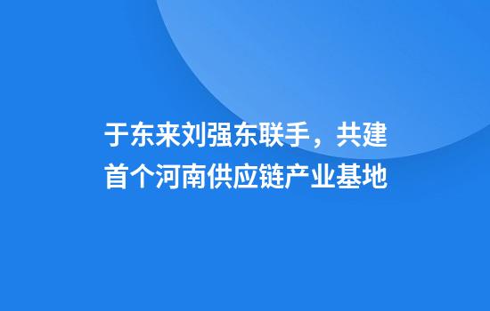 于东来刘强东联手，共建首个河南供应链产业基地