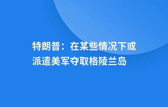 特朗普：在某些情况下或派遣美军夺取格陵兰岛