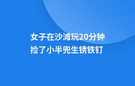 女子在沙滩玩20分钟捡了小半兜生锈铁钉