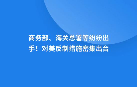 商务部、海关总署等纷纷出手!对美反制措施密集出台