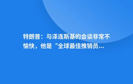 特朗普：与泽连斯基的会谈非常不愉快，他是“全球最佳推销员”